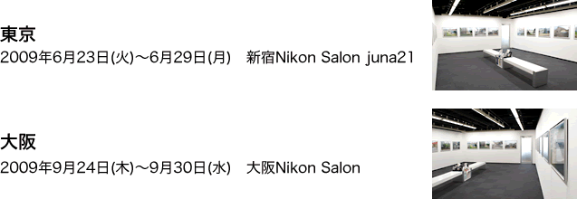 東京　2009年6月23日(火)～6月29日(月)　新宿Nikon Salon juna21 大阪　2009年9月24日(木)～9月30日(水)　大阪Nikon Salon 